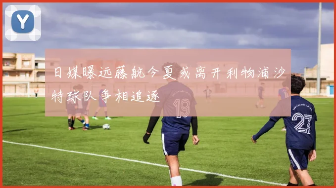 日媒曝远藤航今夏或离开利物浦沙特球队争相追逐