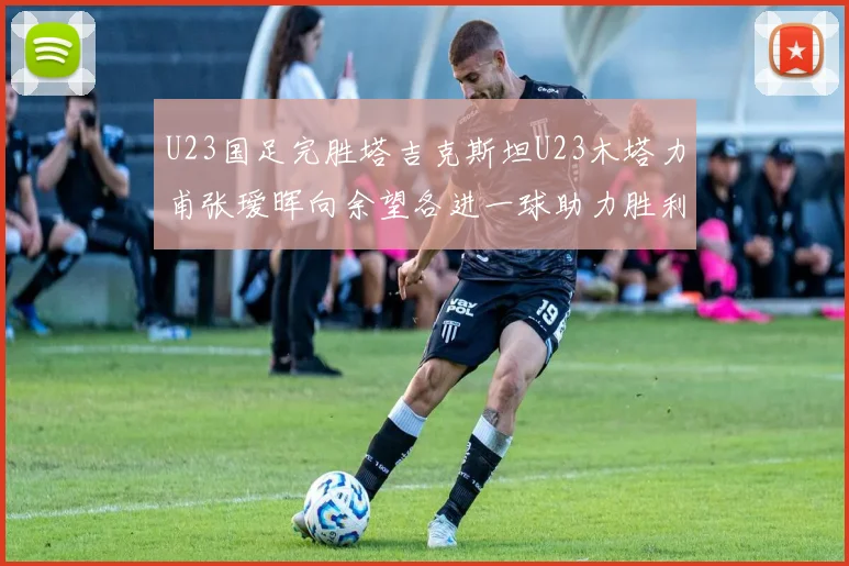 U23国足完胜塔吉克斯坦U23木塔力甫张瑷晖向余望各进一球助力胜利