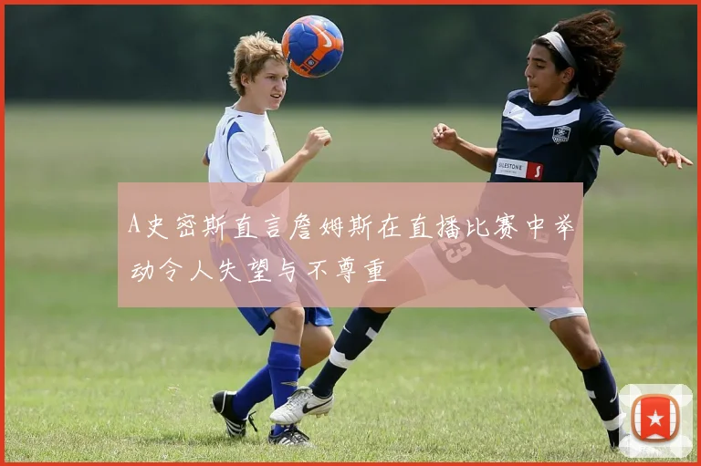 A史密斯直言詹姆斯在直播比赛中举动令人失望与不尊重