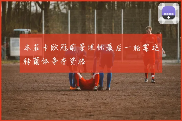 本菲卡欧冠前景堪忧最后一轮需逆转葡体争夺资格