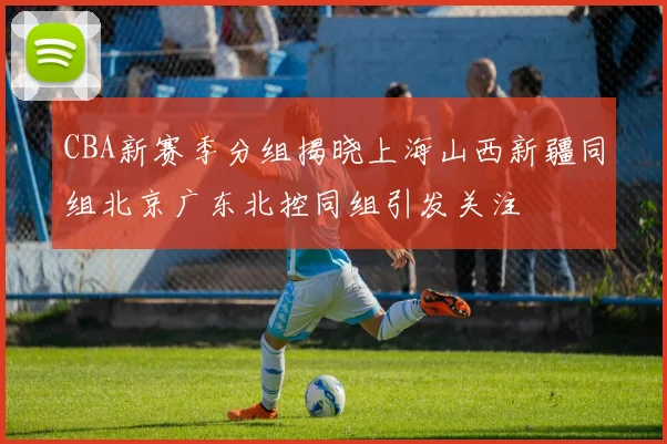 CBA新赛季分组揭晓上海山西新疆同组北京广东北控同组引发关注