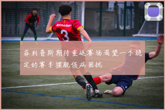 菲利普斯期待重返赛场渴望一个稳定的赛季摆脱伤病困扰