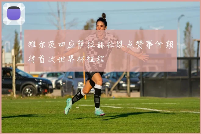 维尔茨回应萨拉赫社媒点赞事件期待首次世界杯征程