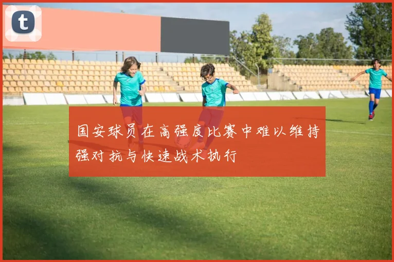 国安球员在高强度比赛中难以维持强对抗与快速战术执行