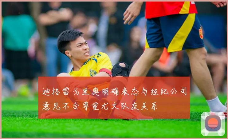 迪格雷戈里奥明确表态与经纪公司意见不合尊重尤文队友关系