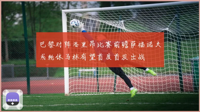 巴黎对阵洛里昂比赛前瞻萨福诺夫或轮休马林有望首度首发出战