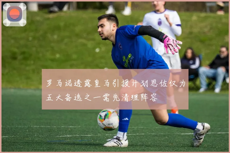 罗马诺透露皇马引援计划恩佐仅为五大备选之一需先清理阵容