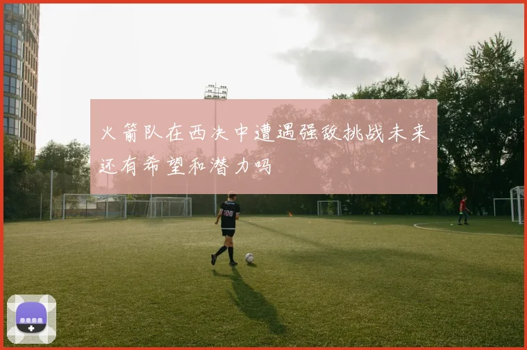 火箭队在西决中遭遇强敌挑战未来还有希望和潜力吗