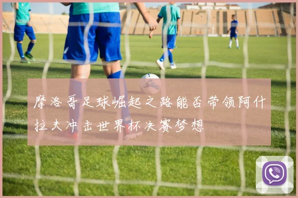 摩洛哥足球崛起之路能否带领阿什拉夫冲击世界杯决赛梦想