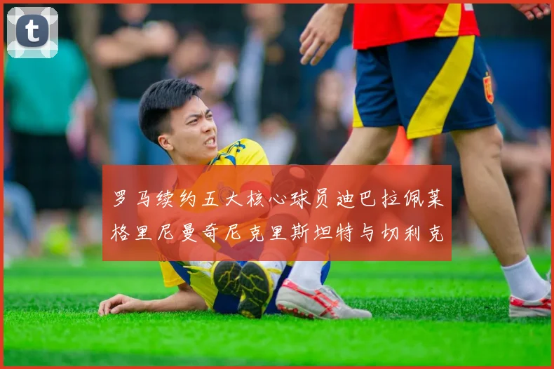 罗马续约五大核心球员迪巴拉佩莱格里尼曼奇尼克里斯坦特与切利克共创未来