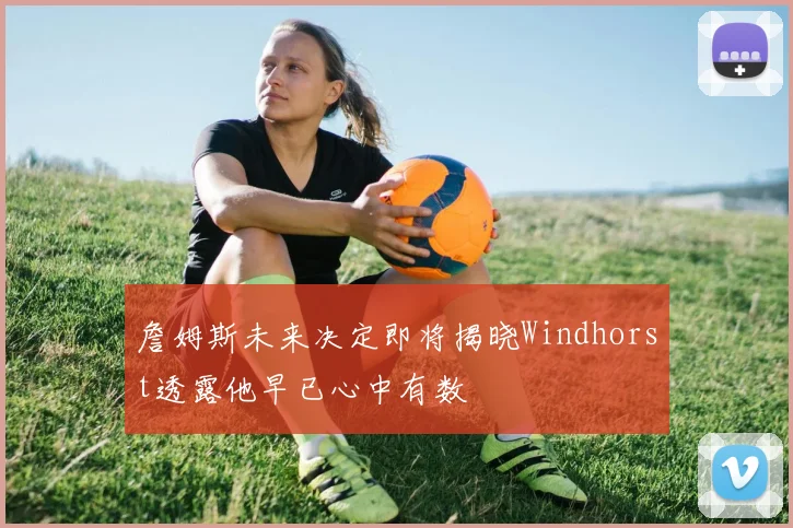 詹姆斯未来决定即将揭晓Windhorst透露他早已心中有数