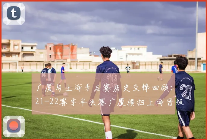 广厦与上海季后赛历史交锋回顾：21-22赛季半决赛广厦横扫上海晋级决赛