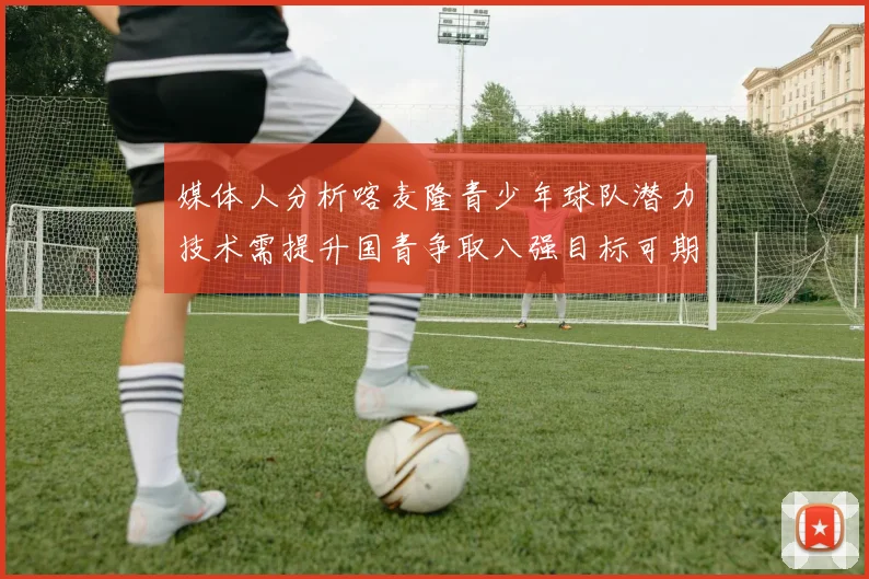 媒体人分析喀麦隆青少年球队潜力技术需提升国青争取八强目标可期