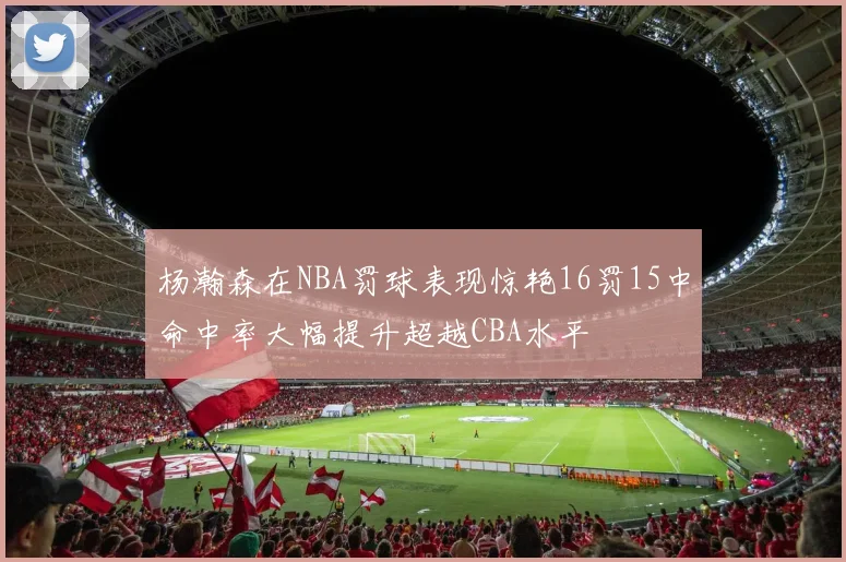 杨瀚森在NBA罚球表现惊艳16罚15中命中率大幅提升超越CBA水平